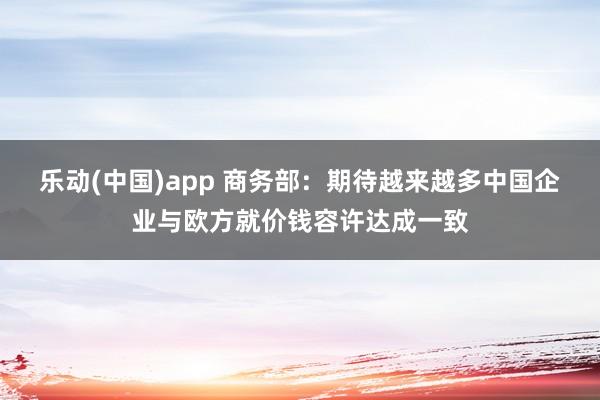 乐动(中国)app 商务部：期待越来越多中国企业与欧方就价钱容许达成一致