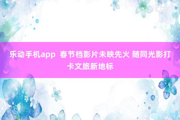 乐动手机app  春节档影片未映先火 随同光影打卡文旅新地标