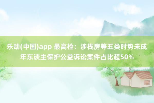乐动(中国)app 最高检：涉栈房等五类时势未成年东谈主保护公益诉讼案件占比超50%