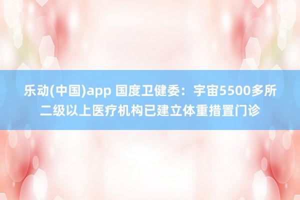 乐动(中国)app 国度卫健委：宇宙5500多所二级以上医疗机构已建立体重措置门诊