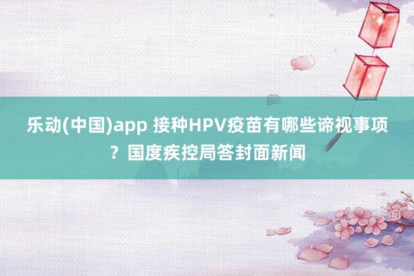 乐动(中国)app 接种HPV疫苗有哪些谛视事项？国度疾控局答封面新闻