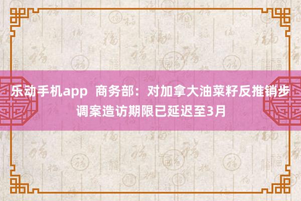 乐动手机app  商务部：对加拿大油菜籽反推销步调案造访期限已延迟至3月