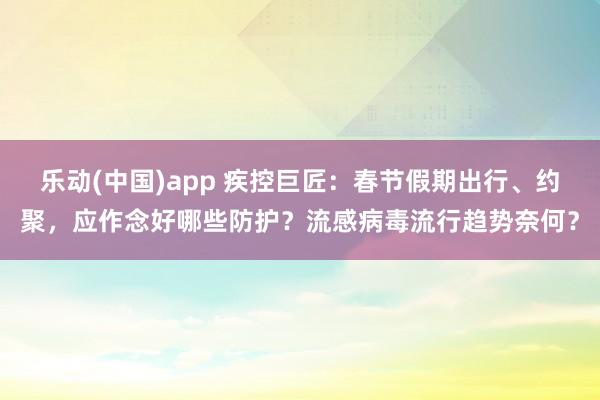 乐动(中国)app 疾控巨匠：春节假期出行、约聚，应作念好哪些防护？流感病毒流行趋势奈何？