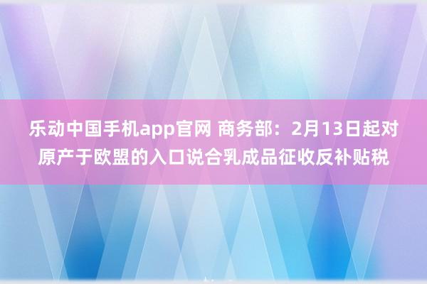 乐动中国手机app官网 商务部：2月13日起对原产于欧盟的入口说合乳成品征收反补贴税