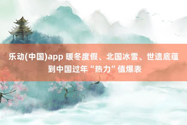 乐动(中国)app 暖冬度假、北国冰雪、世遗底蕴 到中国过年“热力”值爆表