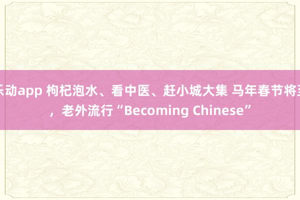乐动app 枸杞泡水、看中医、赶小城大集 马年春节将至，老外流行“Becoming Chinese”