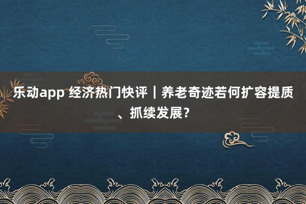 乐动app 经济热门快评｜养老奇迹若何扩容提质、抓续发展？