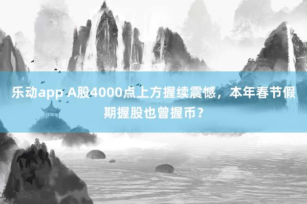 乐动app A股4000点上方握续震憾，本年春节假期握股也曾握币？