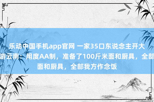 乐动中国手机app官网 一家35口东说念主开大巴春节自驾游云南：用度AA制，准备了100斤米面和厨具，全部我方作念饭
