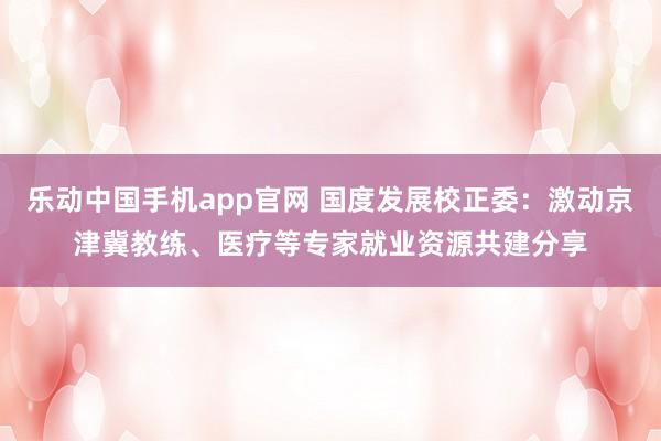 乐动中国手机app官网 国度发展校正委：激动京津冀教练、医疗等专家就业资源共建分享