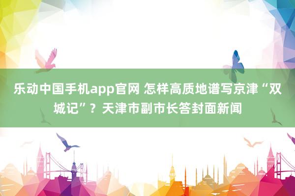 乐动中国手机app官网 怎样高质地谱写京津“双城记”？天津市副市长答封面新闻