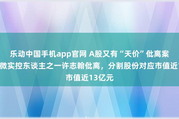 乐动中国手机app官网 A股又有“天价”仳离案！卓胜微实控东谈主之一许志翰仳离，分割股份对应市值近13亿元