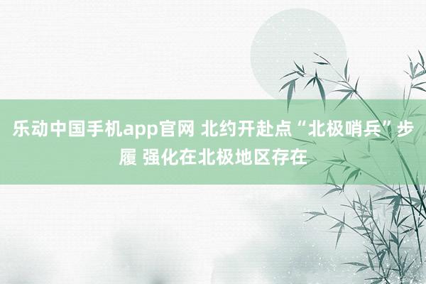 乐动中国手机app官网 北约开赴点“北极哨兵”步履 强化在北极地区存在