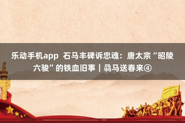 乐动手机app  石马丰碑诉忠魂：唐太宗“昭陵六骏”的铁血旧事｜骉马送春来④