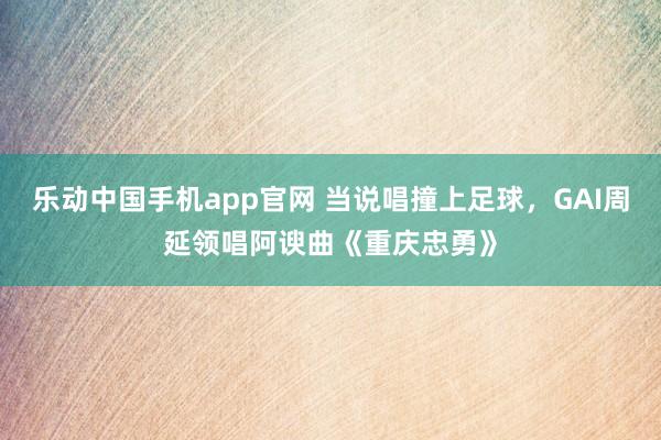 乐动中国手机app官网 当说唱撞上足球，GAI周延领唱阿谀曲《重庆忠勇》
