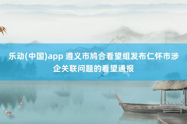 乐动(中国)app 遵义市鸠合看望组发布仁怀市涉企关联问题的看望通报