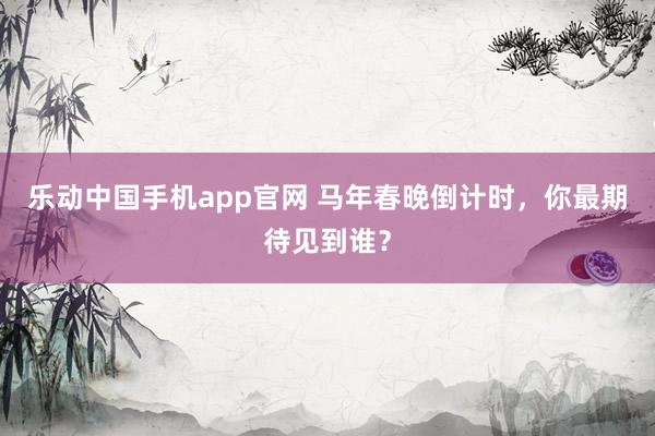 乐动中国手机app官网 马年春晚倒计时，你最期待见到谁？