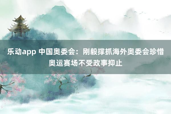 乐动app 中国奥委会：刚毅撑抓海外奥委会珍惜奥运赛场不受政事抑止