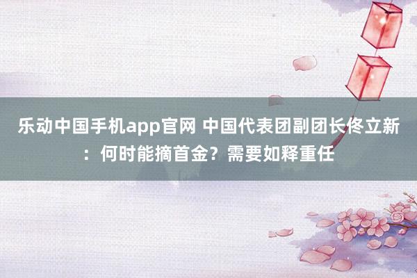 乐动中国手机app官网 中国代表团副团长佟立新：何时能摘首金？需要如释重任