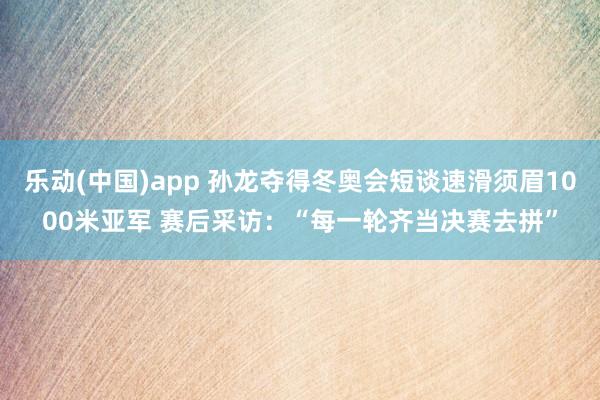 乐动(中国)app 孙龙夺得冬奥会短谈速滑须眉1000米亚军 赛后采访：“每一轮齐当决赛去拼”
