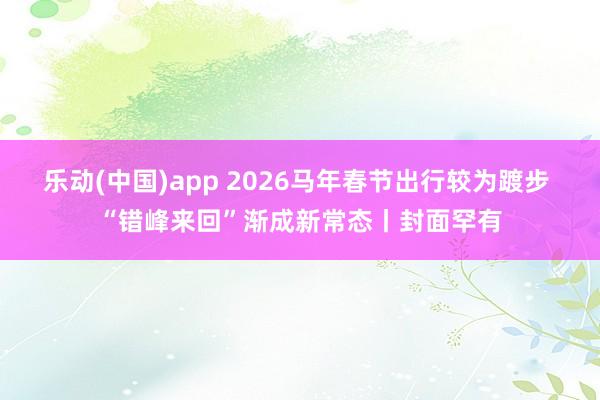 乐动(中国)app 2026马年春节出行较为踱步 “错峰来回”渐成新常态丨封面罕有