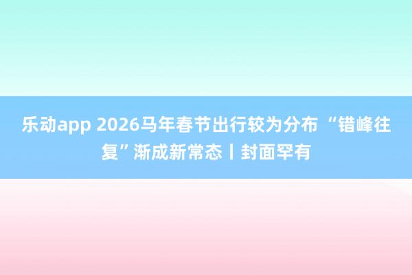 乐动app 2026马年春节出行较为分布 “错峰往复”渐成新常态丨封面罕有