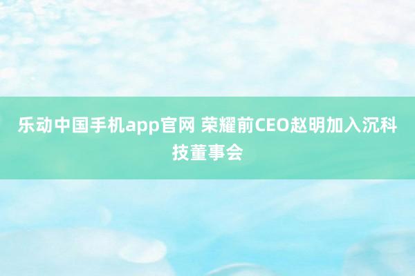 乐动中国手机app官网 荣耀前CEO赵明加入沉科技董事会