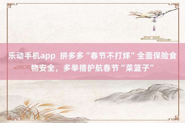 乐动手机app  拼多多“春节不打烊”全面保险食物安全，多举措护航春节“菜篮子”
