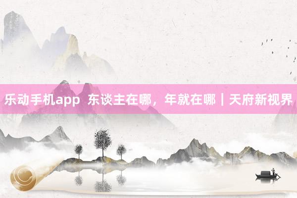乐动手机app  东谈主在哪，年就在哪｜天府新视界