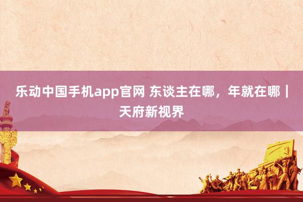 乐动中国手机app官网 东谈主在哪，年就在哪｜天府新视界