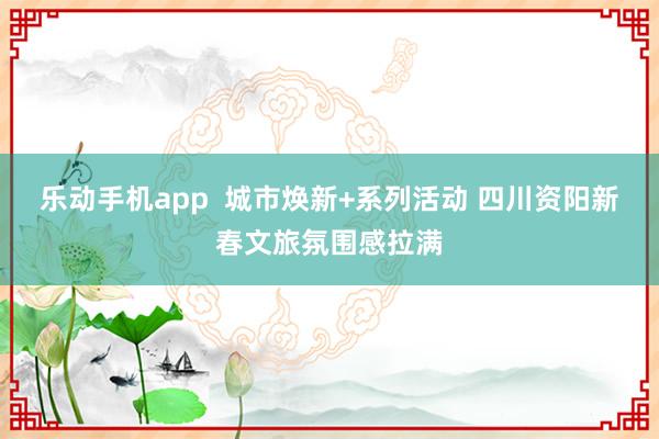 乐动手机app  城市焕新+系列活动 四川资阳新春文旅氛围感拉满
