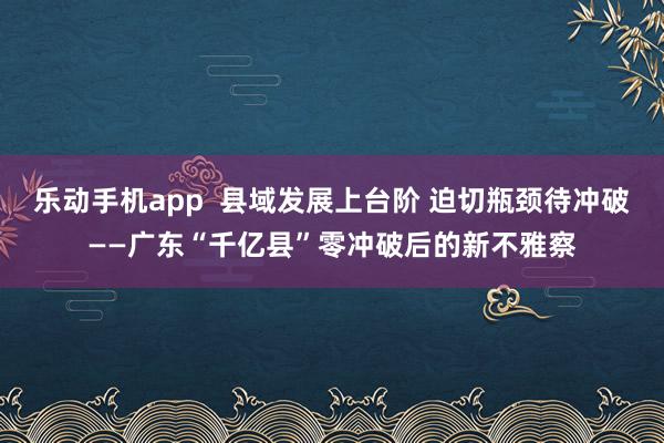 乐动手机app  县域发展上台阶 迫切瓶颈待冲破——广东“千亿县”零冲破后的新不雅察