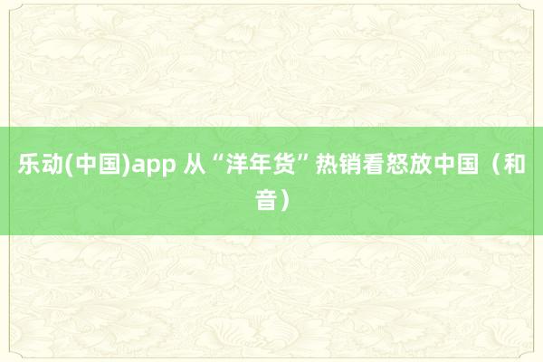 乐动(中国)app 从“洋年货”热销看怒放中国（和音）