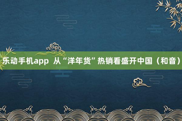 乐动手机app  从“洋年货”热销看盛开中国（和音）