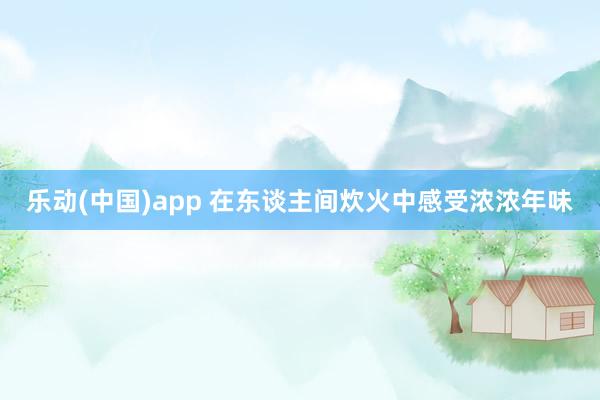 乐动(中国)app 在东谈主间炊火中感受浓浓年味