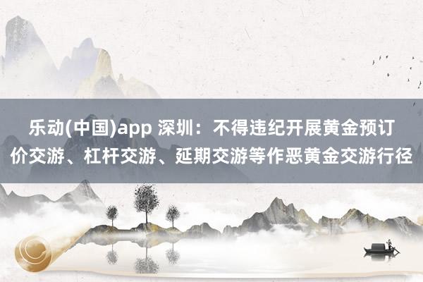 乐动(中国)app 深圳：不得违纪开展黄金预订价交游、杠杆交游、延期交游等作恶黄金交游行径