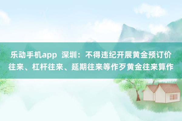 乐动手机app  深圳：不得违纪开展黄金预订价往来、杠杆往来、延期往来等作歹黄金往来算作
