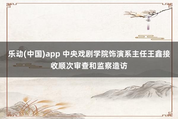 乐动(中国)app 中央戏剧学院饰演系主任王鑫接收顺次审查和监察造访