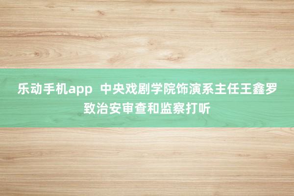 乐动手机app  中央戏剧学院饰演系主任王鑫罗致治安审查和监察打听