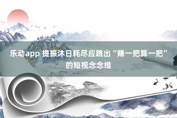 乐动app 提振沐日耗尽应跳出“赚一把算一把”的短视念念维