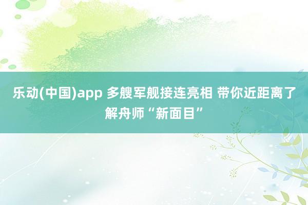 乐动(中国)app 多艘军舰接连亮相 带你近距离了解舟师“新面目”