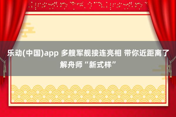 乐动(中国)app 多艘军舰接连亮相 带你近距离了解舟师“新式样”