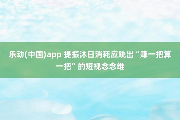 乐动(中国)app 提振沐日消耗应跳出“赚一把算一把”的短视念念维