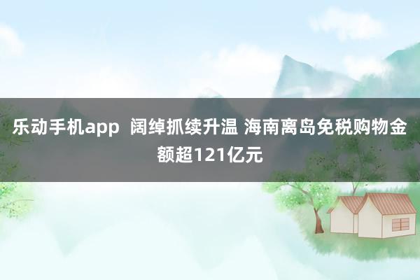 乐动手机app  阔绰抓续升温 海南离岛免税购物金额超121亿元