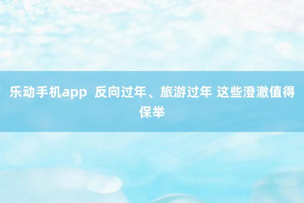 乐动手机app  反向过年、旅游过年 这些澄澈值得保举