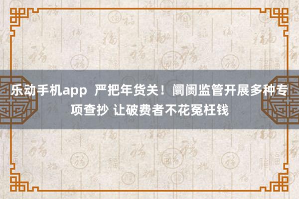 乐动手机app  严把年货关！阛阓监管开展多种专项查抄 让破费者不花冤枉钱