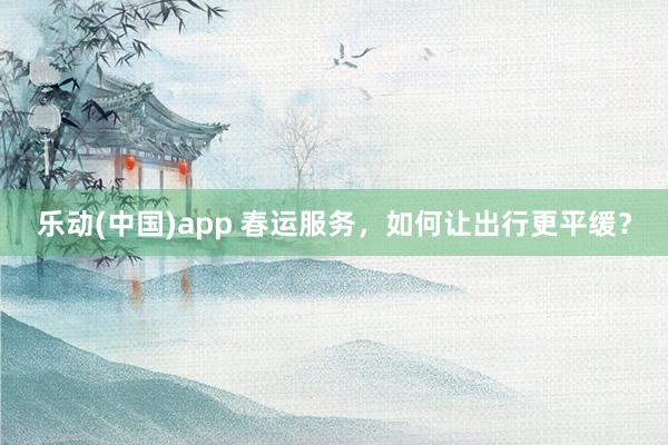 乐动(中国)app 春运服务，如何让出行更平缓？