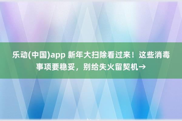 乐动(中国)app 新年大扫除看过来！这些消毒事项要稳妥，别给失火留契机→