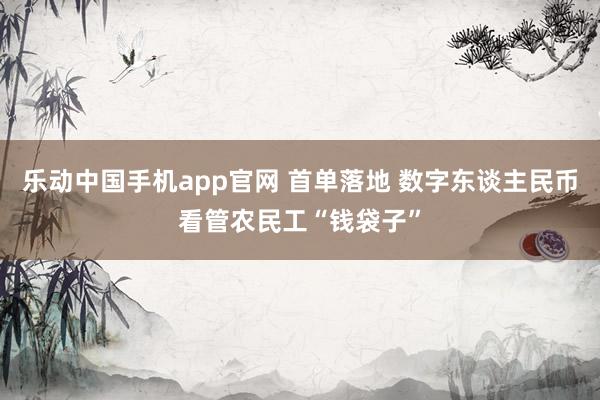 乐动中国手机app官网 首单落地 数字东谈主民币看管农民工“钱袋子”