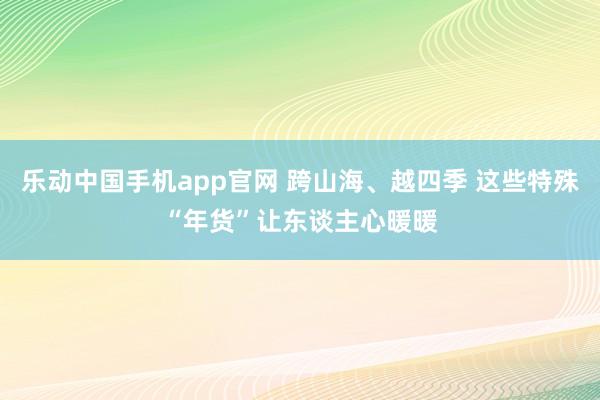 乐动中国手机app官网 跨山海、越四季 这些特殊“年货”让东谈主心暖暖